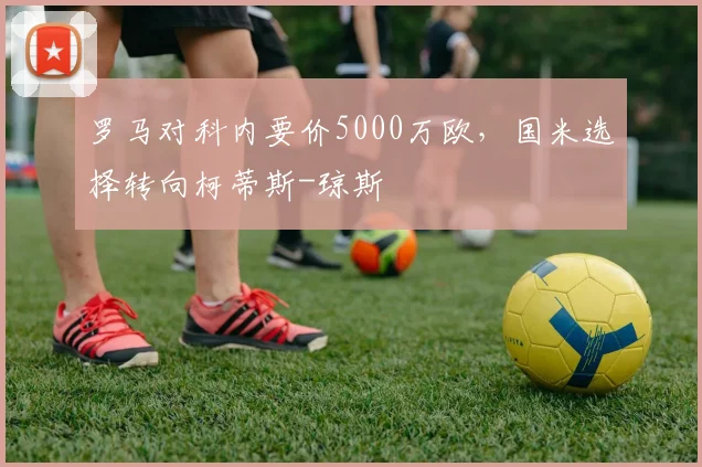 罗马对科内要价5000万欧，国米选择转向柯蒂斯-琼斯