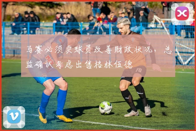 马赛必须卖球员改善财政状况，总监确认考虑出售格林伍德