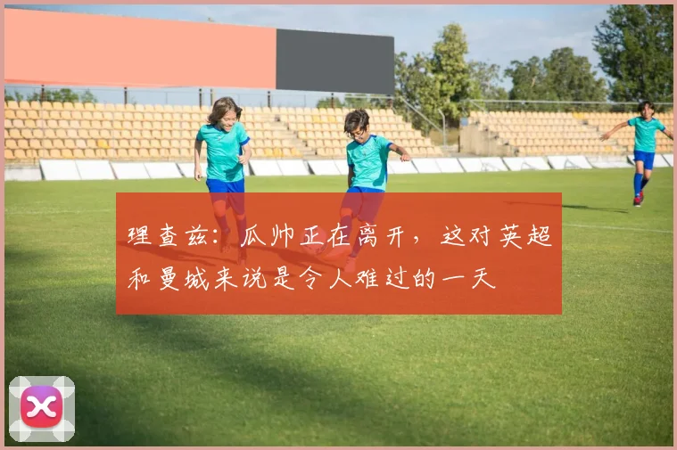 理查兹：瓜帅正在离开，这对英超和曼城来说是令人难过的一天