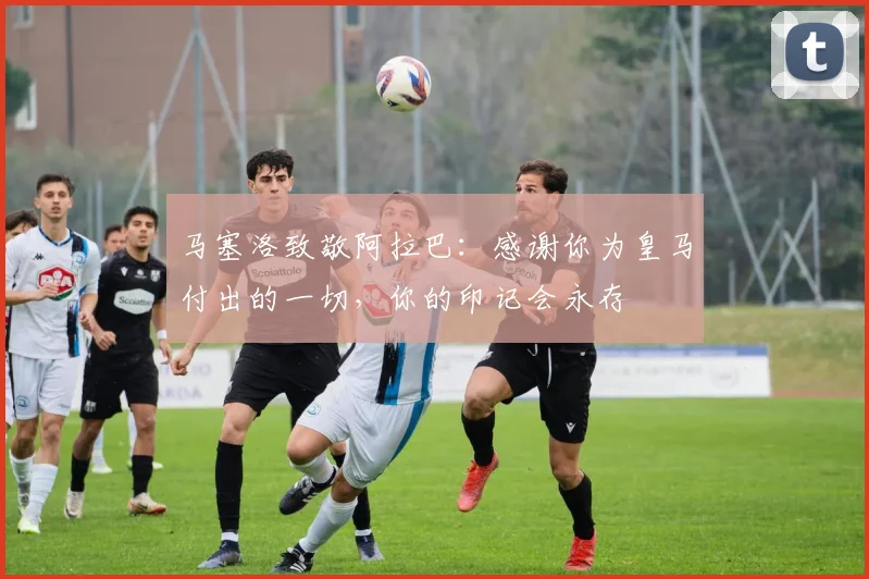 马塞洛致敬阿拉巴：感谢你为皇马付出的一切，你的印记会永存