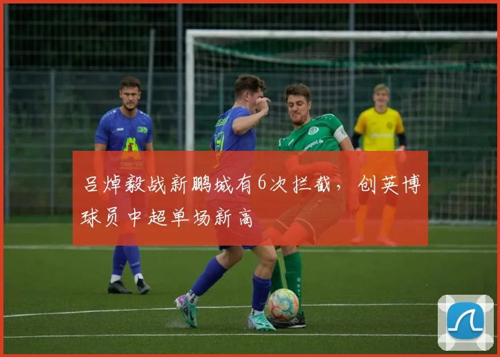 吕焯毅战新鹏城有6次拦截，创英博球员中超单场新高